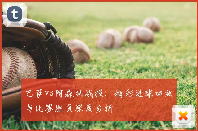 巴萨vs阿森纳战报:精彩进球回放与比赛胜负深度分析