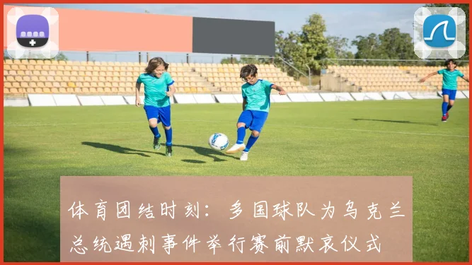 体育团结时刻:多国球队为乌克兰总统遇刺事件举行赛前默哀仪式