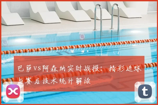 巴萨vs阿森纳实时战报：精彩进球与赛后技术统计解读