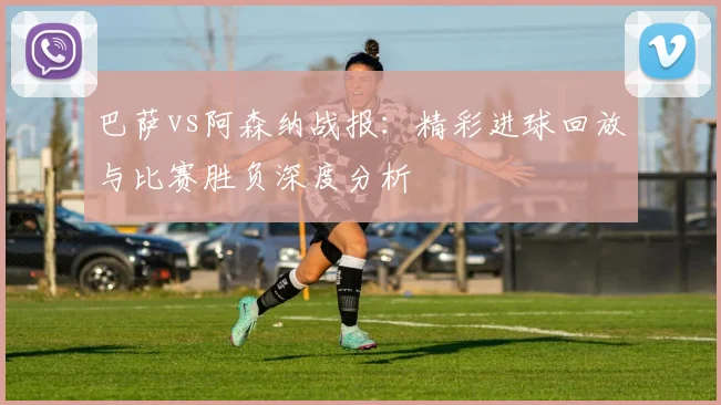 巴萨vs阿森纳战报:精彩进球回放与比赛胜负深度分析