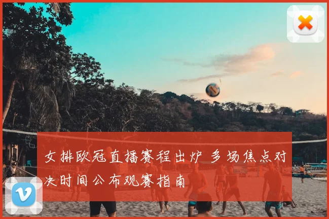 女排欧冠直播赛程出炉 多场焦点对决时间公布观赛指南