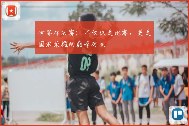 世界杯决赛:不仅仅是比赛,更是国家荣耀的巅峰对决