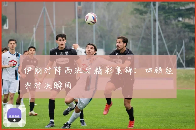 伊朗对阵西班牙精彩集锦：回顾经典对决瞬间