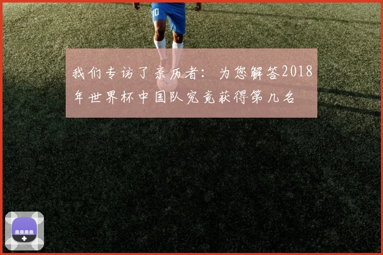 我们专访了亲历者：为您解答2018年世界杯中国队究竟获得第几名
