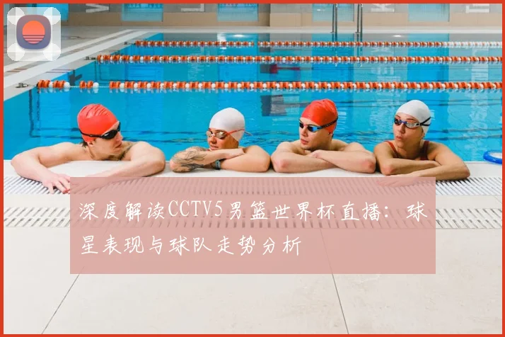 深度解读CCTV5男篮世界杯直播：球星表现与球队走势分析