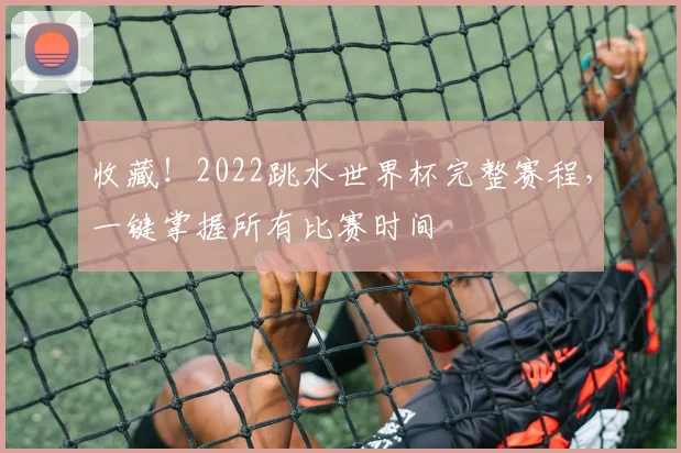 收藏！2022跳水世界杯完整赛程，一键掌握所有比赛时间