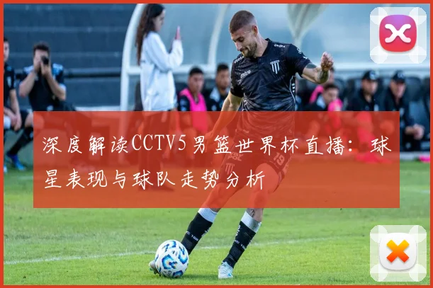 深度解读CCTV5男篮世界杯直播：球星表现与球队走势分析