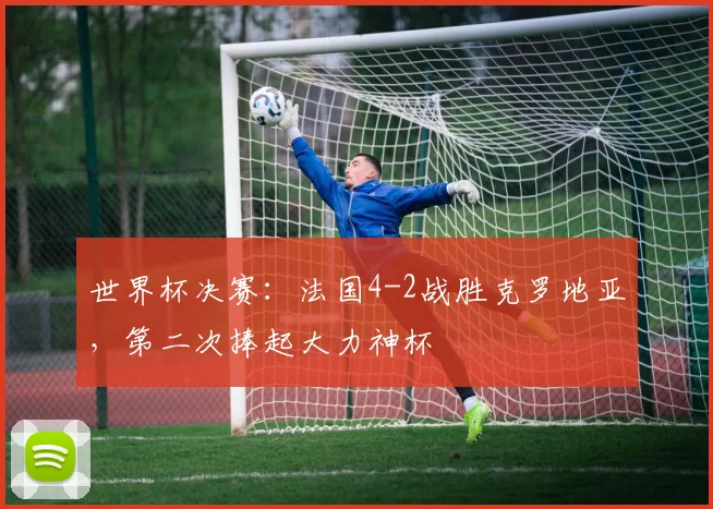 世界杯决赛:法国4-2战胜克罗地亚,第二次捧起大力神杯