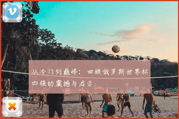 从冷门到巅峰:回顾俄罗斯世界杯四强的震撼与启示